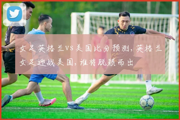 女足英格兰vs美国比分预测,英格兰女足迎战美国,谁将脱颖而出