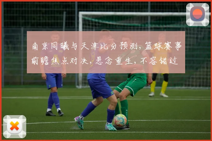 南京同曦与天津比分预测,篮球赛事前瞻焦点对决,悬念重生,不容错过